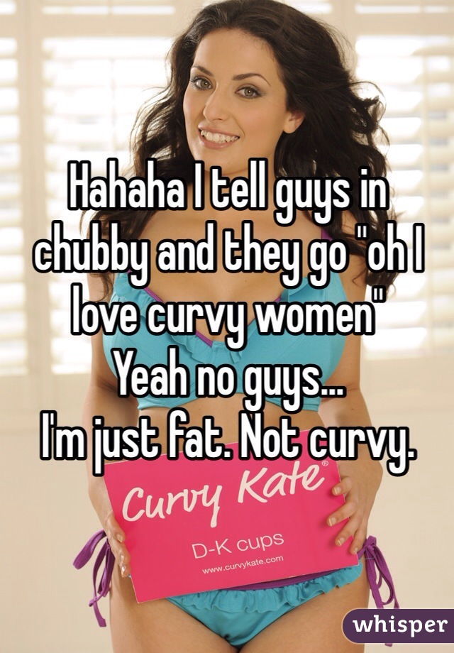 Hahaha I tell guys in chubby and they go "oh I love curvy women"
Yeah no guys...
I'm just fat. Not curvy.