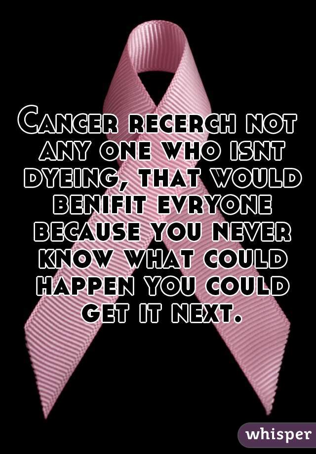Cancer recerch not any one who isnt dyeing, that would benifit evryone because you never know what could happen you could get it next.