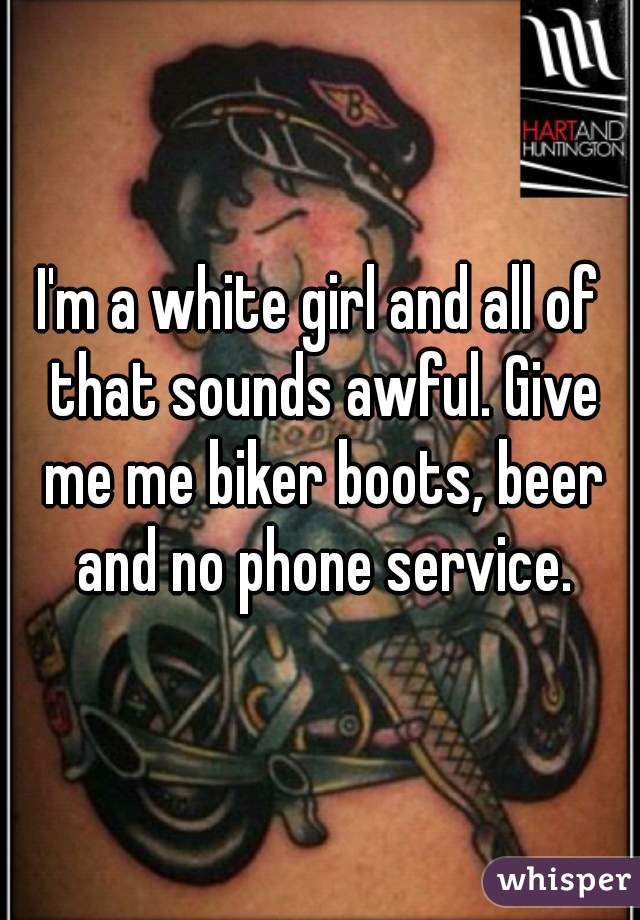 I'm a white girl and all of that sounds awful. Give me me biker boots, beer and no phone service.