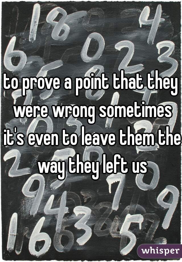 to prove a point that they were wrong sometimes it's even to leave them the way they left us