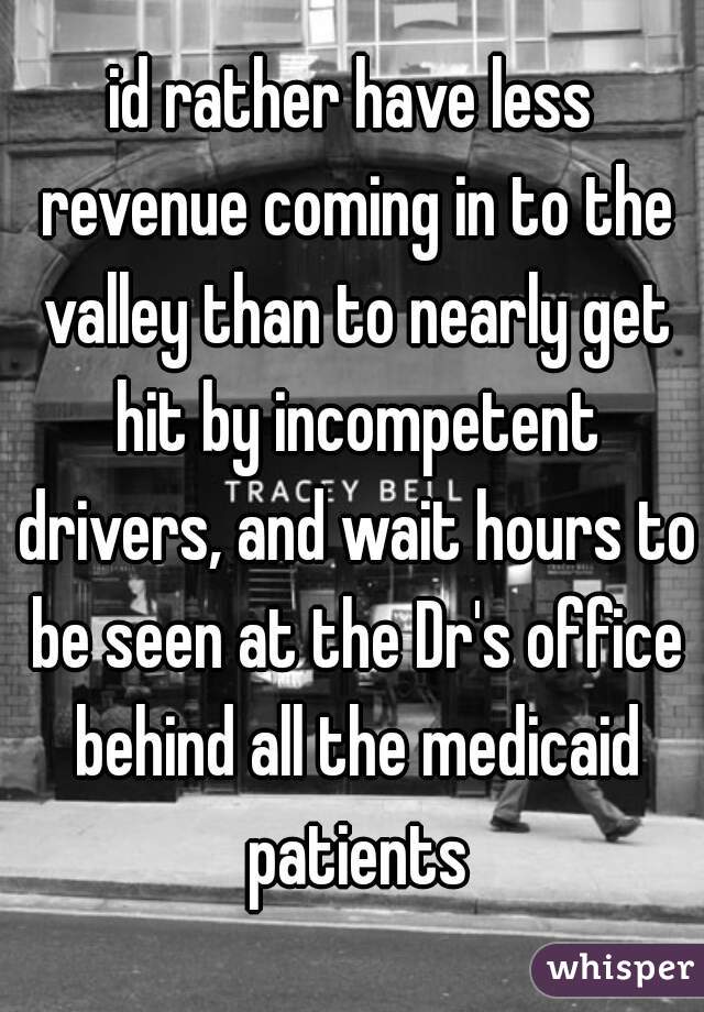 id rather have less revenue coming in to the valley than to nearly get hit by incompetent drivers, and wait hours to be seen at the Dr's office behind all the medicaid patients