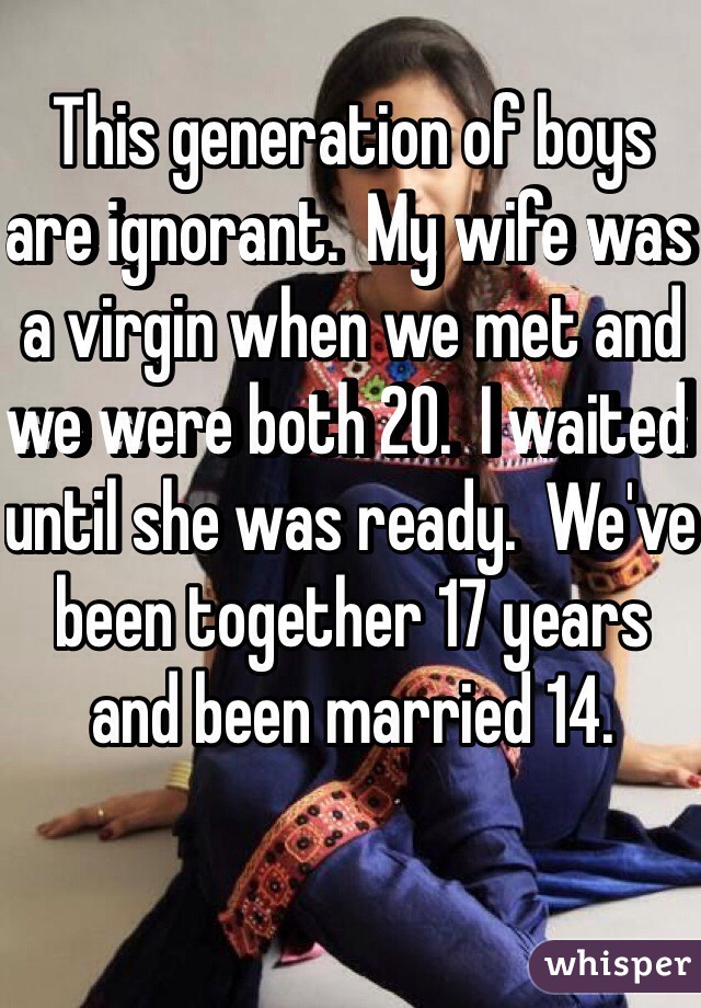 This generation of boys are ignorant.  My wife was a virgin when we met and we were both 20.  I waited until she was ready.  We've been together 17 years and been married 14.  