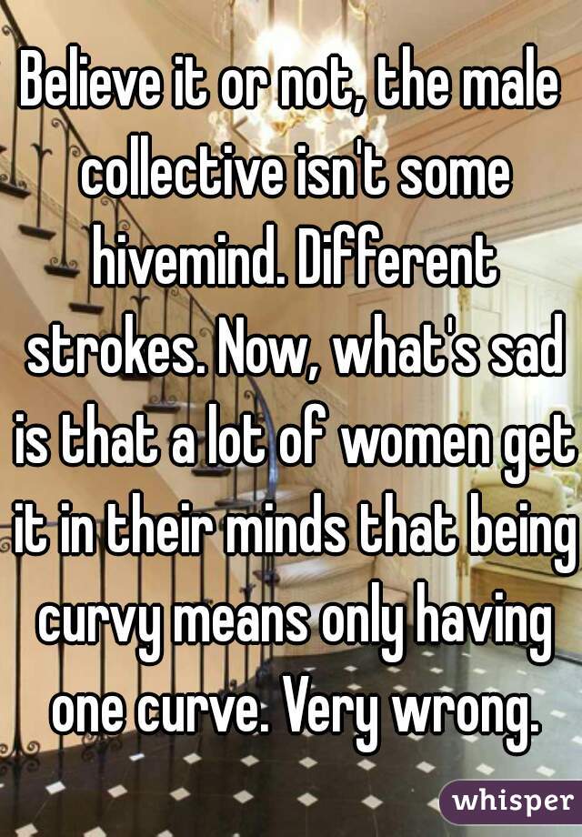 Believe it or not, the male collective isn't some hivemind. Different strokes. Now, what's sad is that a lot of women get it in their minds that being curvy means only having one curve. Very wrong.