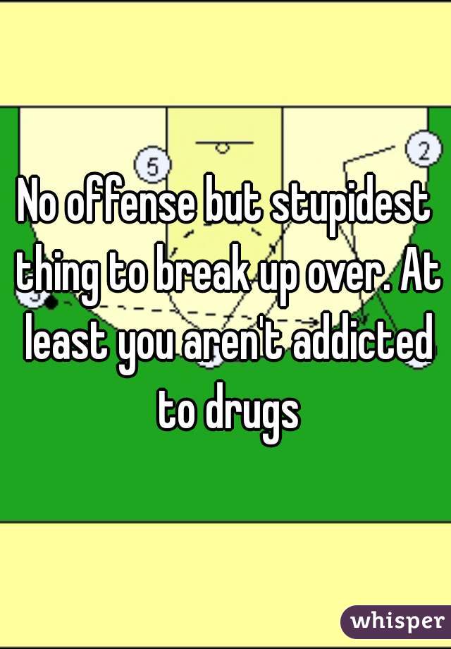 No offense but stupidest thing to break up over. At least you aren't addicted to drugs