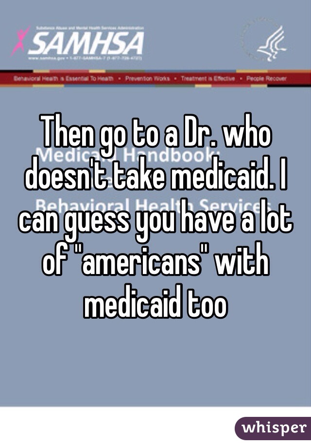 Then go to a Dr. who doesn't take medicaid. I can guess you have a lot of "americans" with medicaid too