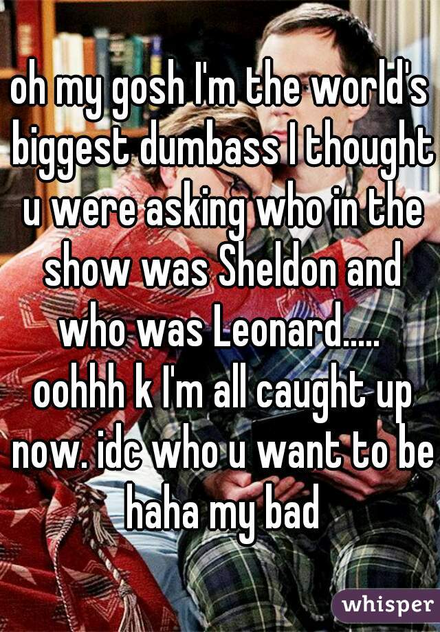 oh my gosh I'm the world's biggest dumbass I thought u were asking who in the show was Sheldon and who was Leonard.....  oohhh k I'm all caught up now. idc who u want to be haha my bad