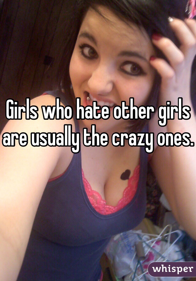 Girls who hate other girls are usually the crazy ones.