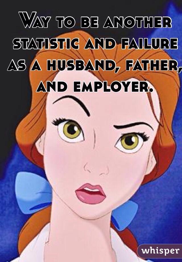 Way to be another statistic and failure as a husband, father, and employer.
