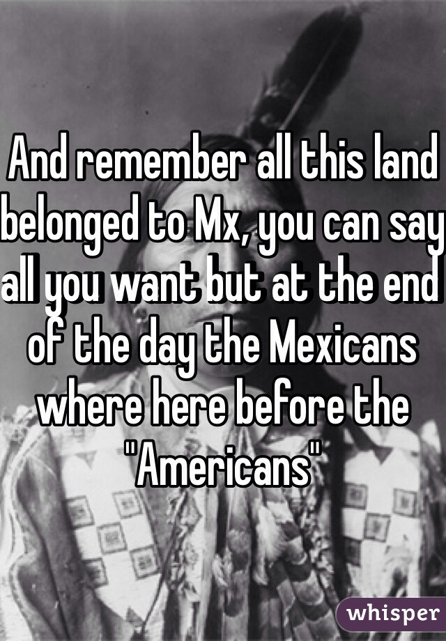 And remember all this land belonged to Mx, you can say all you want but at the end of the day the Mexicans where here before the "Americans"