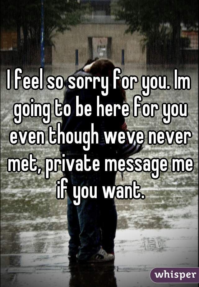 I feel so sorry for you. Im going to be here for you even though weve never met, private message me if you want.