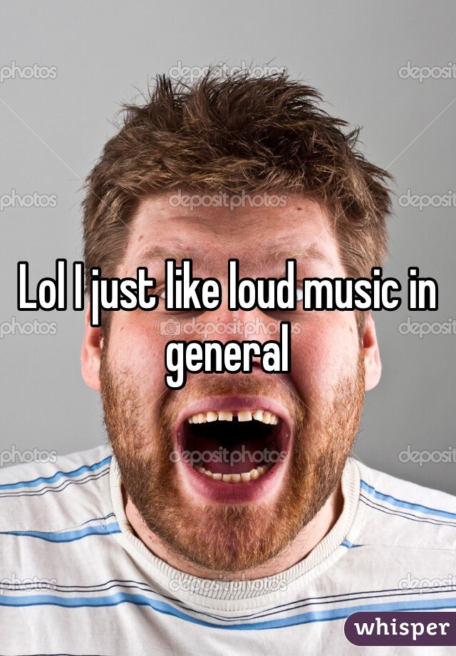 Lol I just like loud music in general 