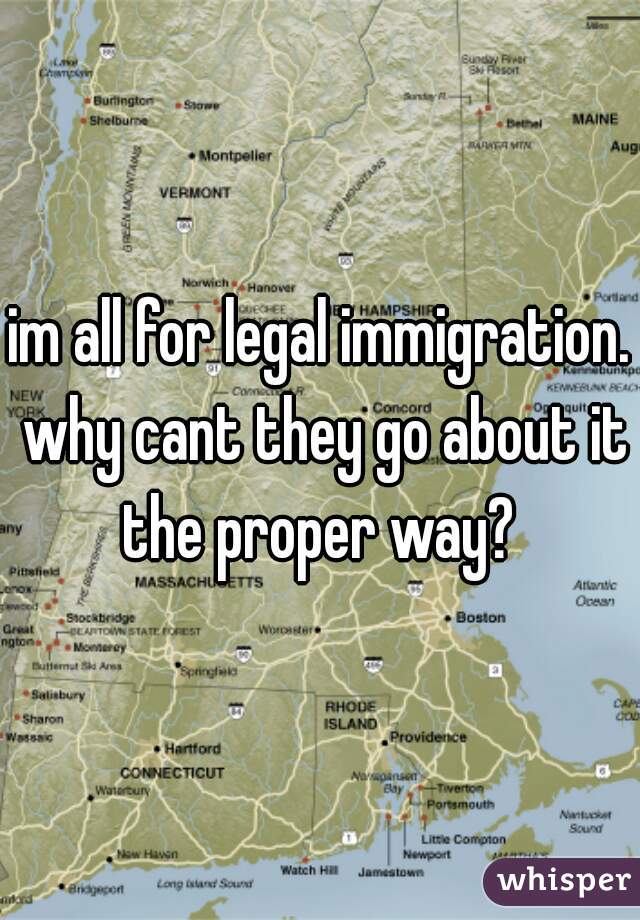 im all for legal immigration. why cant they go about it the proper way? 