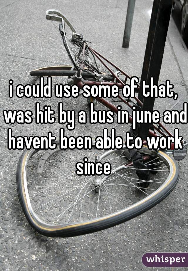 i could use some of that, was hit by a bus in june and havent been able to work since 