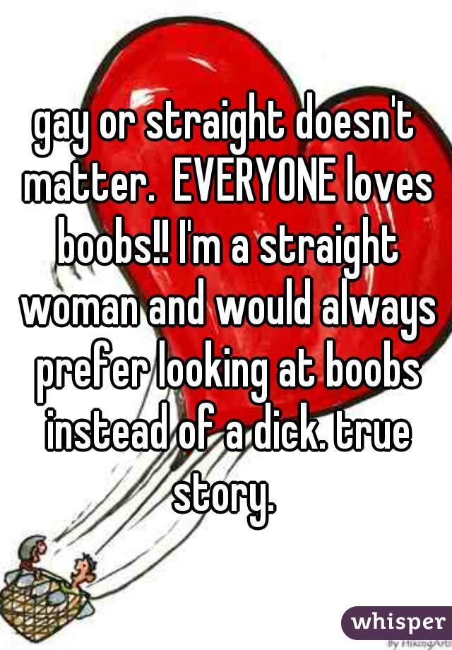 gay or straight doesn't matter.  EVERYONE loves boobs!! I'm a straight woman and would always prefer looking at boobs instead of a dick. true story. 