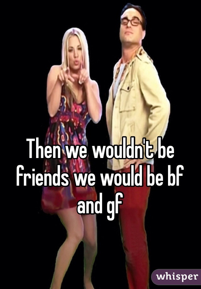 Then we wouldn't be friends we would be bf and gf