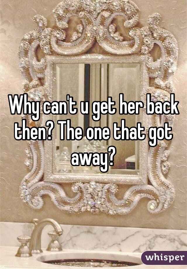 Why can't u get her back then? The one that got away?