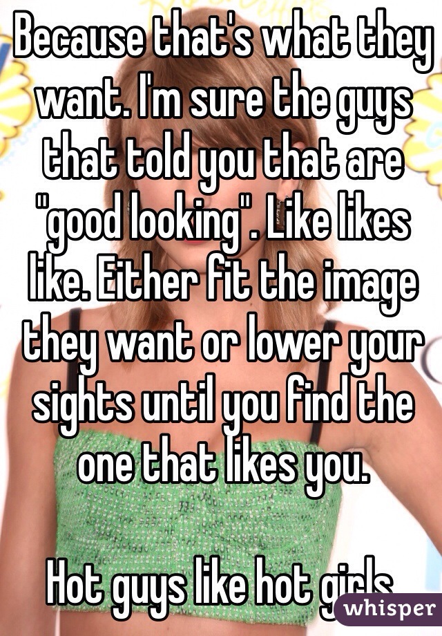 Because that's what they want. I'm sure the guys that told you that are "good looking". Like likes like. Either fit the image they want or lower your sights until you find the one that likes you.

Hot guys like hot girls.