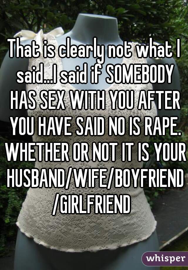 That is clearly not what I said...I said if SOMEBODY HAS SEX WITH YOU AFTER YOU HAVE SAID NO IS RAPE. WHETHER OR NOT IT IS YOUR HUSBAND/WIFE/BOYFRIEND/GIRLFRIEND 