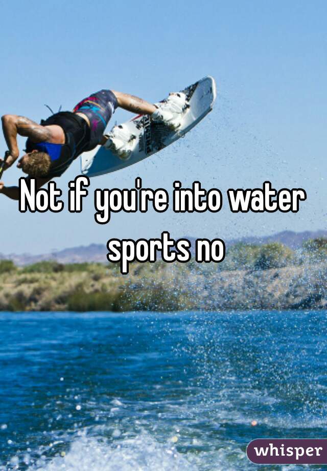 Not if you're into water sports no
