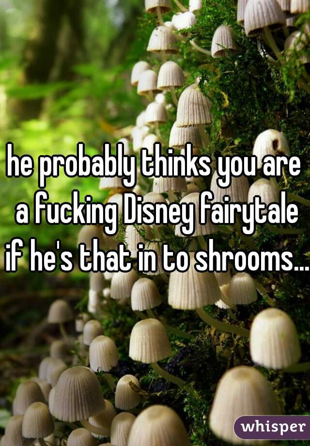 he probably thinks you are a fucking Disney fairytale if he's that in to shrooms...