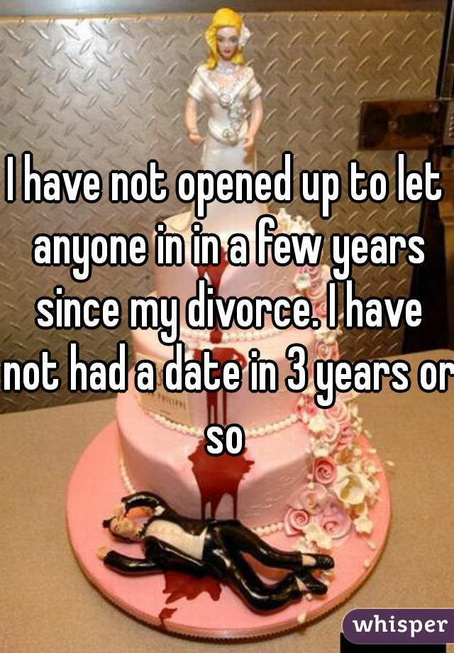 I have not opened up to let anyone in in a few years since my divorce. I have not had a date in 3 years or so 