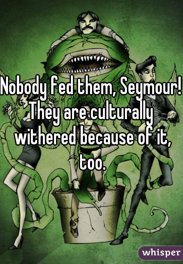 Nobody fed them, Seymour!
They are culturally withered because of it, too.