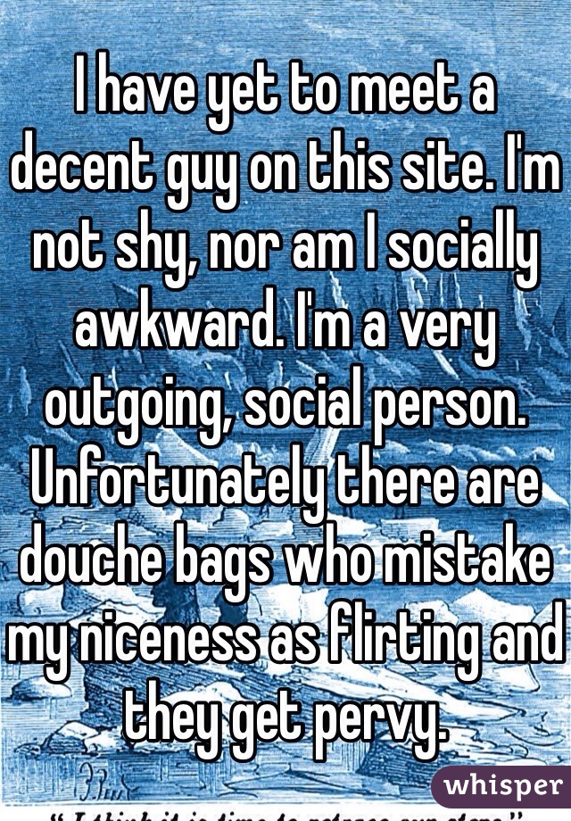 I have yet to meet a decent guy on this site. I'm not shy, nor am I socially awkward. I'm a very outgoing, social person. Unfortunately there are douche bags who mistake my niceness as flirting and they get pervy.