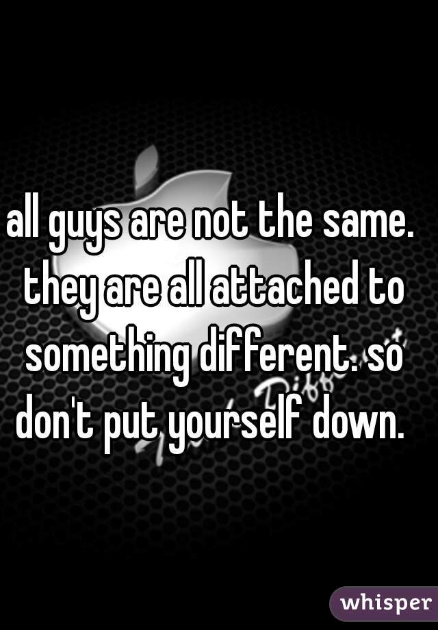all guys are not the same. they are all attached to something different. so don't put yourself down. 