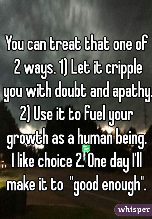 You can treat that one of 2 ways. 1) Let it cripple you with doubt and apathy.
2) Use it to fuel your growth as a human being. 

I like choice 2. One day I'll make it to  "good enough". 