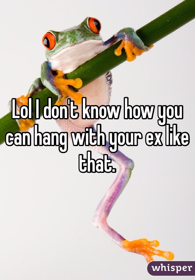 Lol I don't know how you can hang with your ex like that.