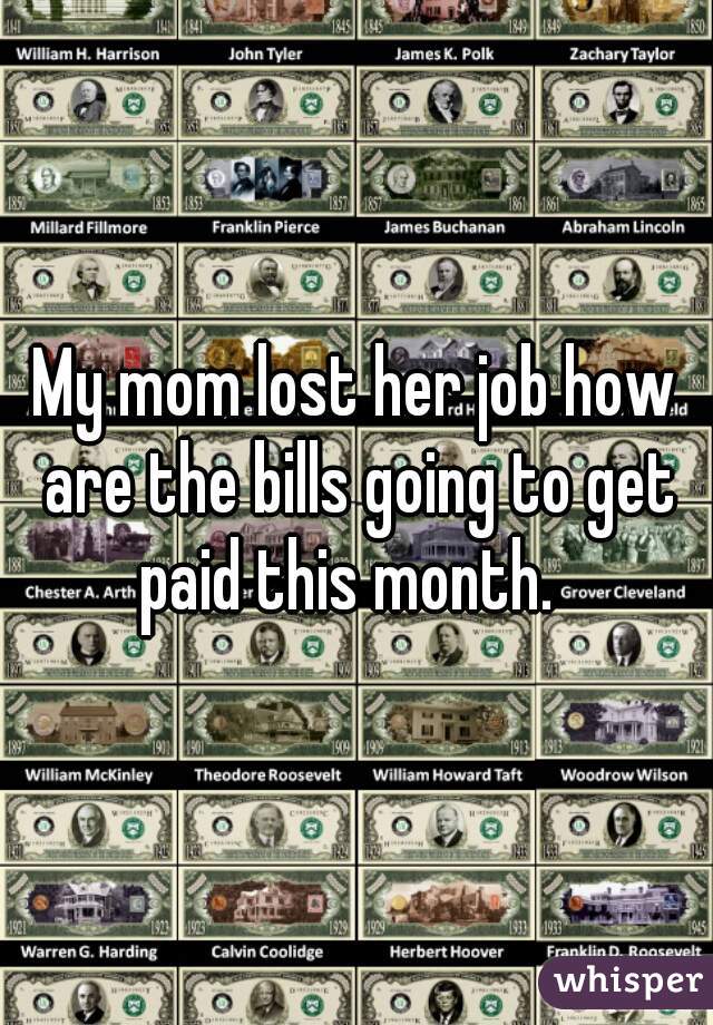 My mom lost her job how are the bills going to get paid this month.  