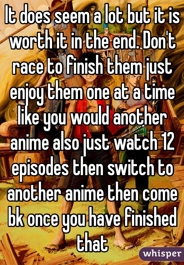 It does seem a lot but it is worth it in the end. Don't race to finish them just enjoy them one at a time like you would another anime also just watch 12 episodes then switch to another anime then come bk once you have finished that