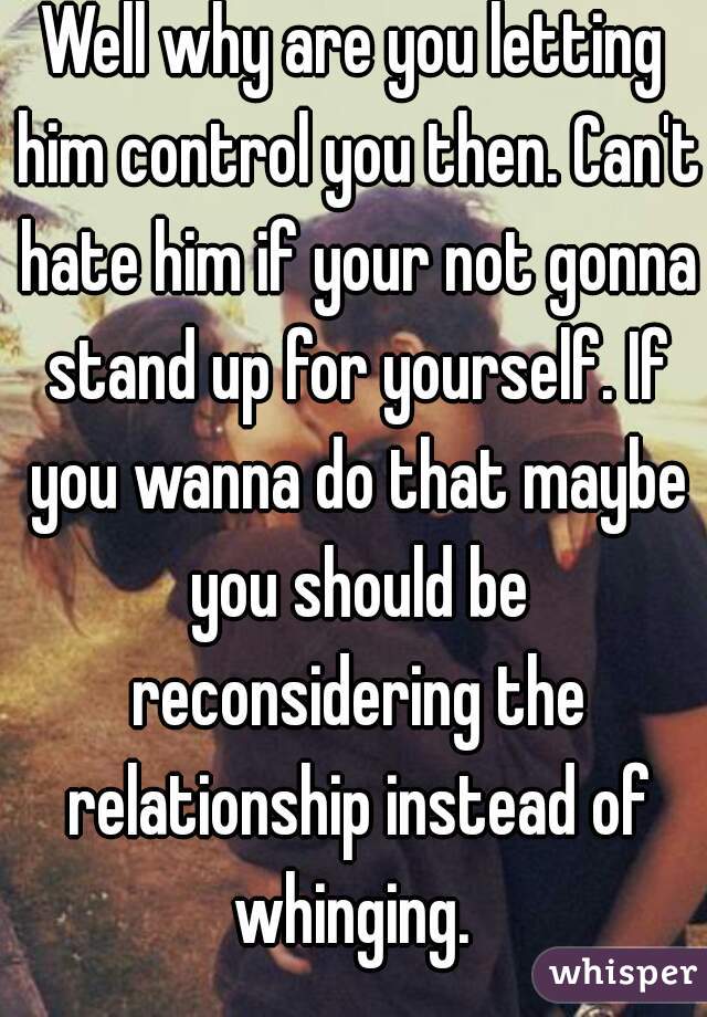 Well why are you letting him control you then. Can't hate him if your not gonna stand up for yourself. If you wanna do that maybe you should be reconsidering the relationship instead of whinging. 