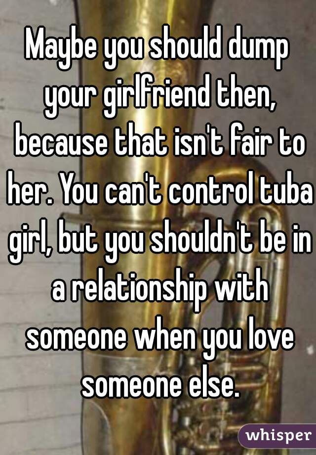 Maybe you should dump your girlfriend then, because that isn't fair to her. You can't control tuba girl, but you shouldn't be in a relationship with someone when you love someone else.