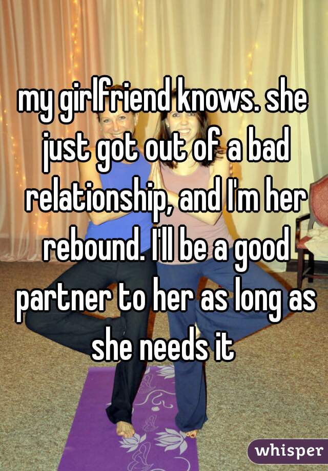 my girlfriend knows. she just got out of a bad relationship, and I'm her rebound. I'll be a good partner to her as long as she needs it 