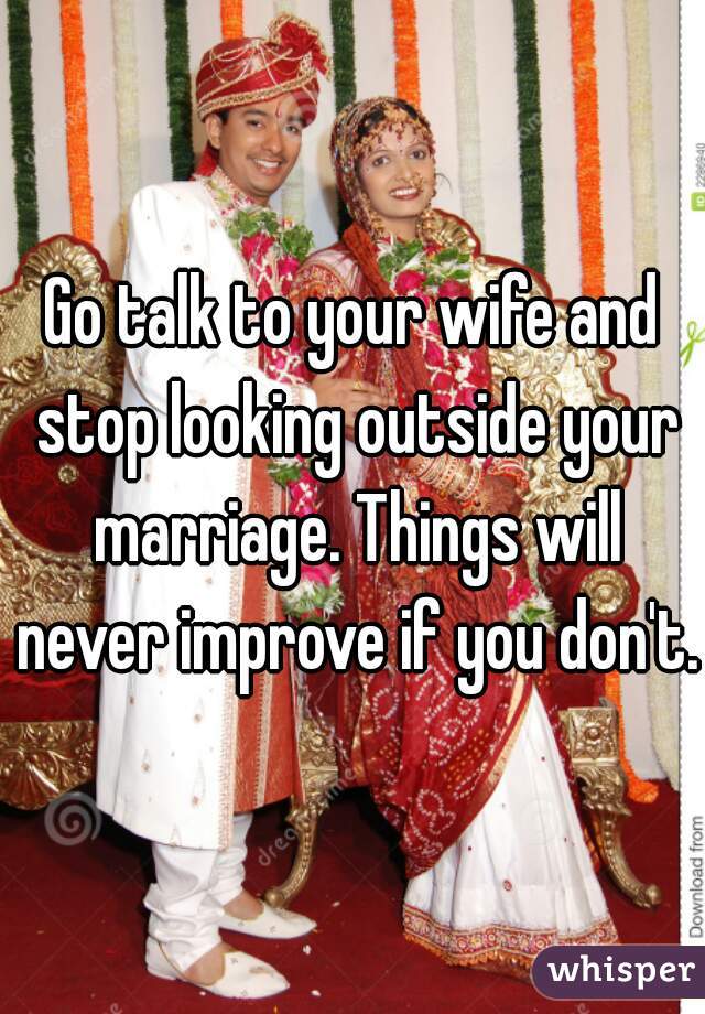 Go talk to your wife and stop looking outside your marriage. Things will never improve if you don't.
