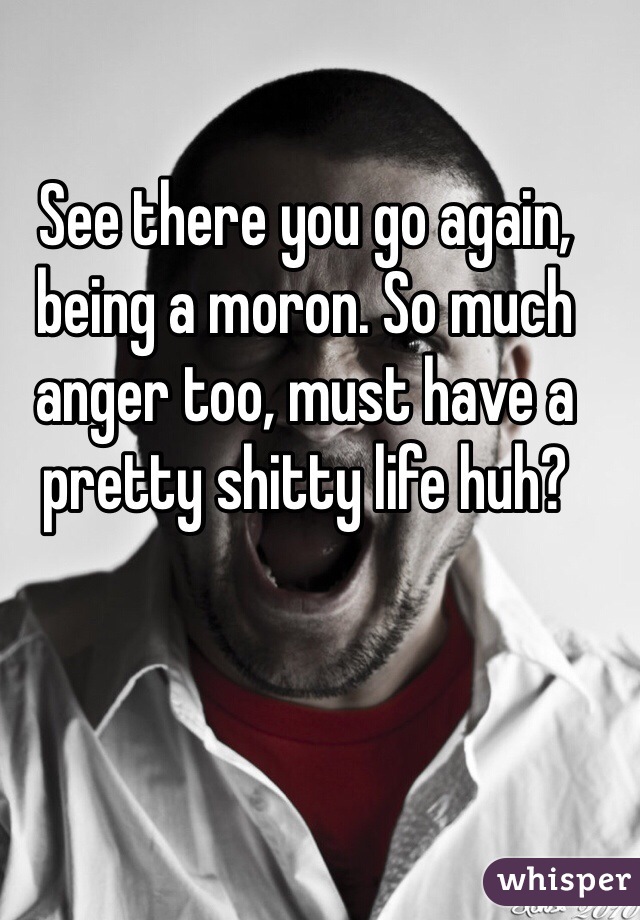 See there you go again, being a moron. So much anger too, must have a pretty shitty life huh?