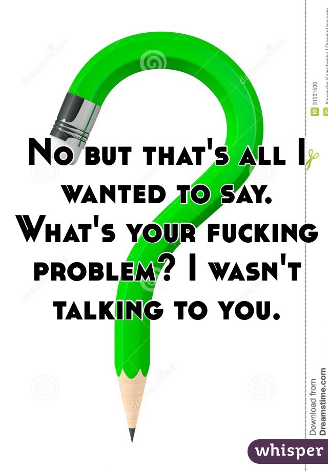 No but that's all I wanted to say. What's your fucking problem? I wasn't talking to you.