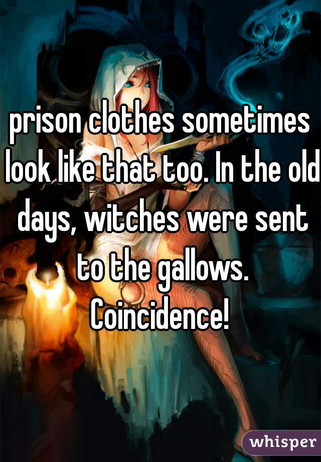 prison clothes sometimes look like that too. In the old days, witches were sent to the gallows. Coincidence! 