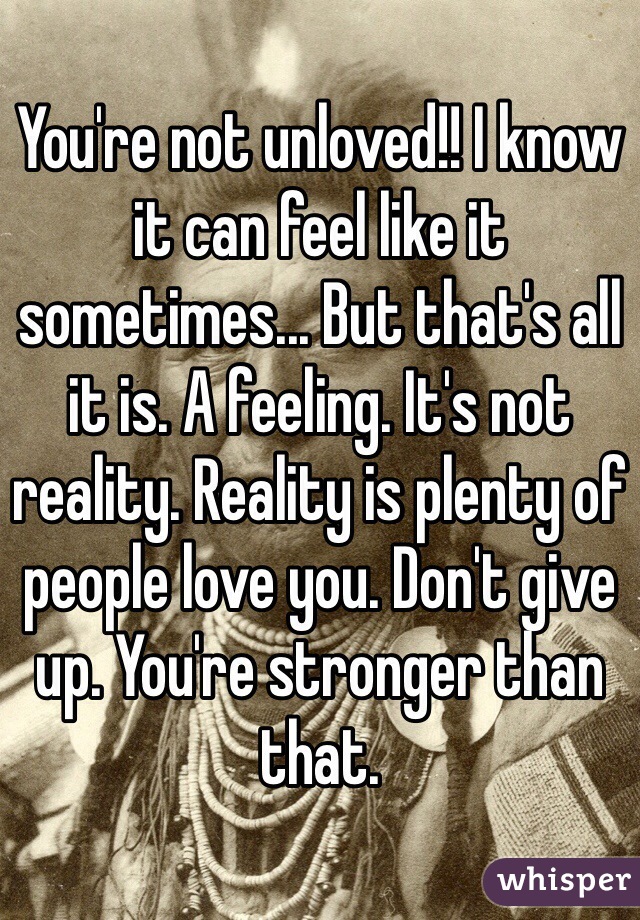 You're not unloved!! I know it can feel like it sometimes... But that's all it is. A feeling. It's not reality. Reality is plenty of people love you. Don't give up. You're stronger than that. 