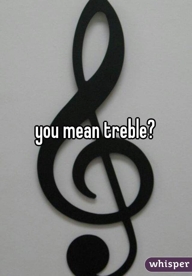 you mean treble?