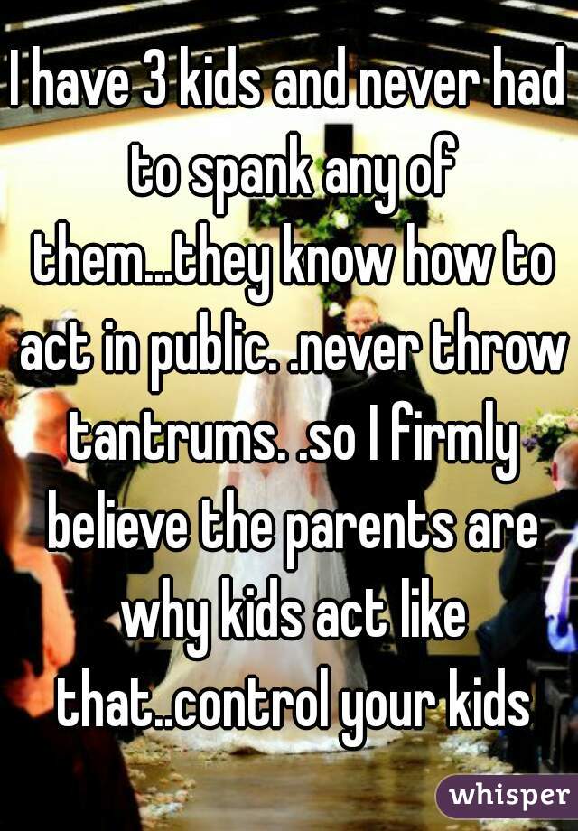 I have 3 kids and never had to spank any of them...they know how to act in public. .never throw tantrums. .so I firmly believe the parents are why kids act like that..control your kids