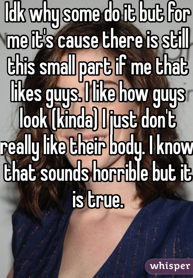 Idk why some do it but for me it's cause there is still this small part if me that likes guys. I like how guys look (kinda) I just don't really like their body. I know that sounds horrible but it is true.