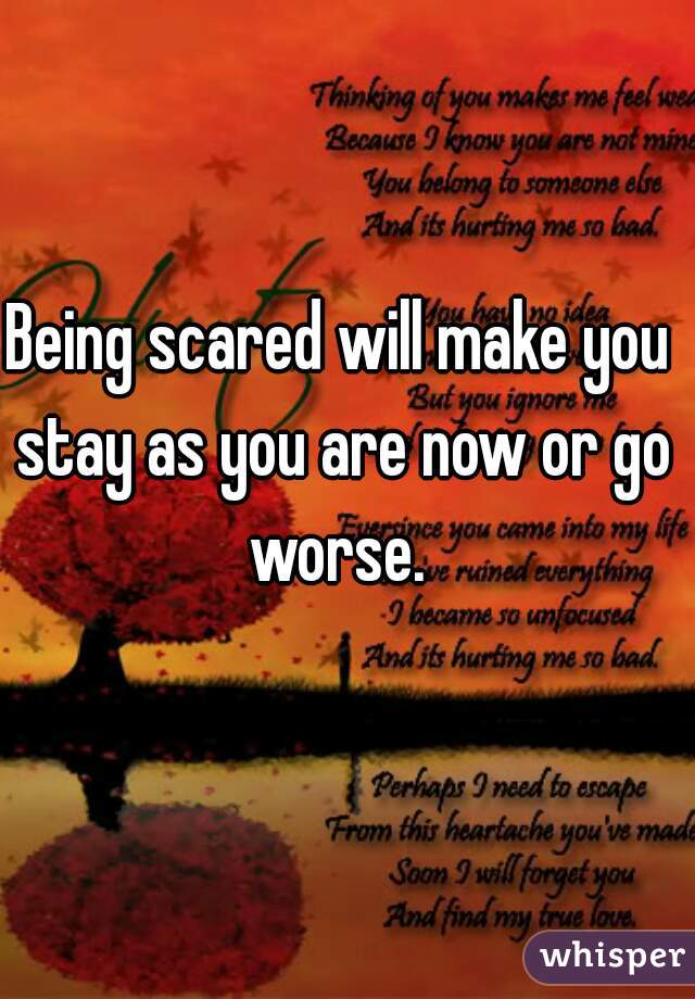 Being scared will make you stay as you are now or go worse. 