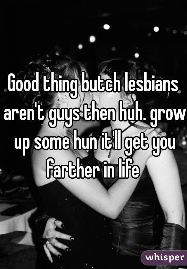 Good thing butch lesbians aren't guys then huh. grow up some hun it'll get you farther in life 
