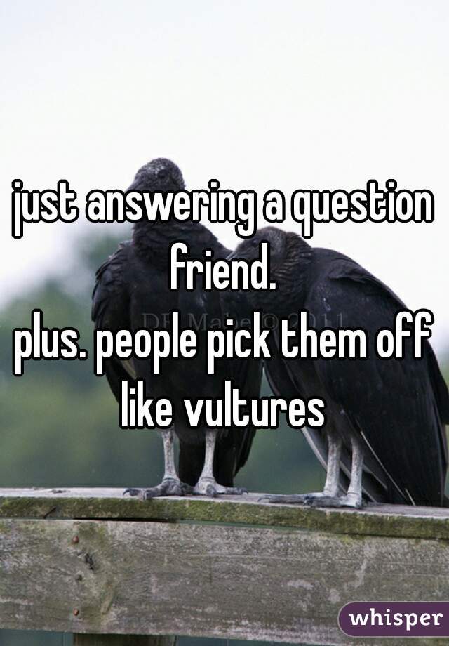 just answering a question friend. 
plus. people pick them off like vultures 