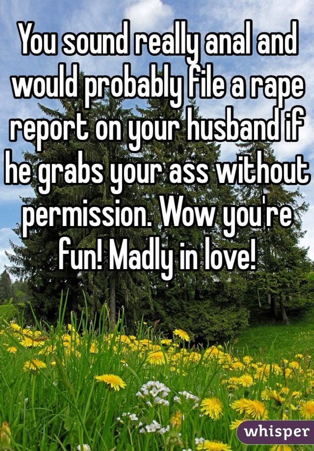 You sound really anal and would probably file a rape report on your husband if he grabs your ass without permission. Wow you're fun! Madly in love! 