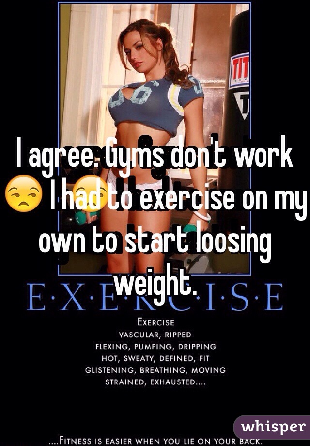 I agree. Gyms don't work😒 I had to exercise on my own to start loosing weight. 