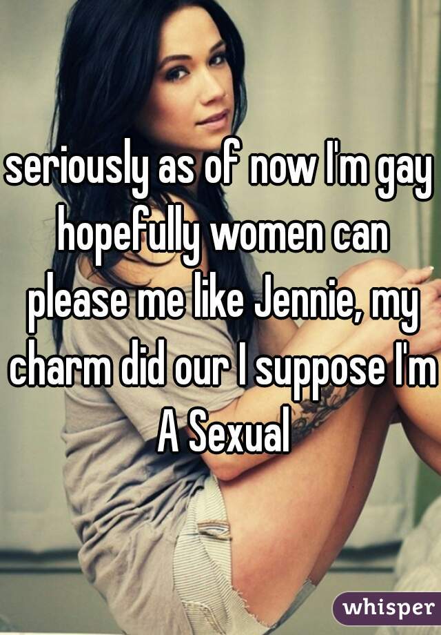 seriously as of now I'm gay hopefully women can please me like Jennie, my charm did our I suppose I'm A Sexual