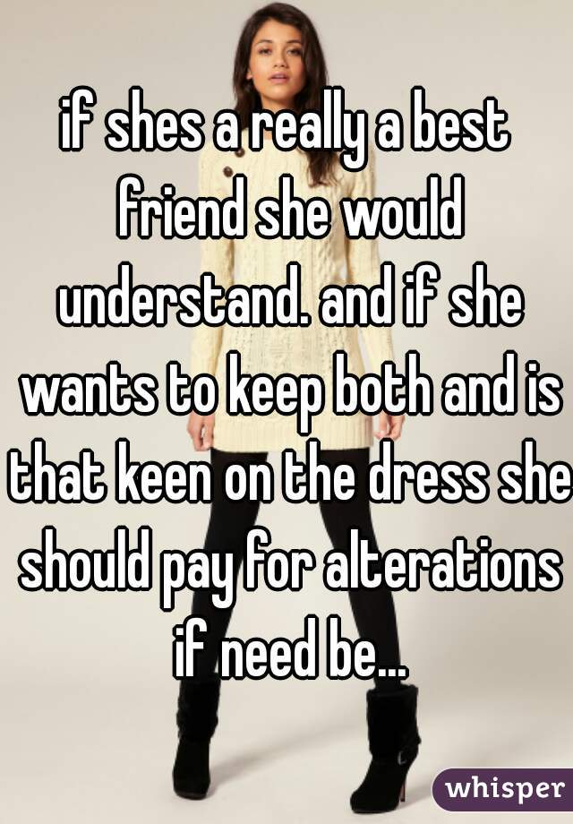 if shes a really a best friend she would understand. and if she wants to keep both and is that keen on the dress she should pay for alterations if need be...